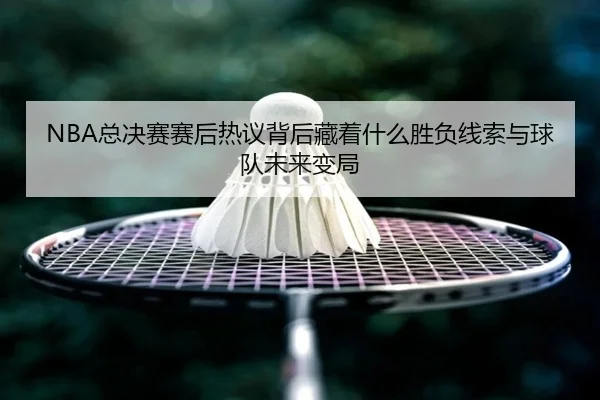 NBA总决赛赛后热议背后藏着什么胜负线索与球队未来变局